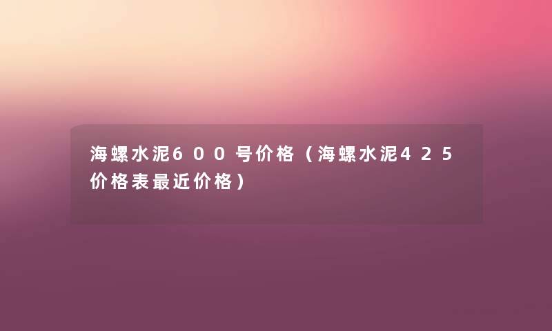 海螺水泥600号价格(海螺水泥425价格表近价格) 海螺水泥600号价格(海螺水泥425价格表近价格)