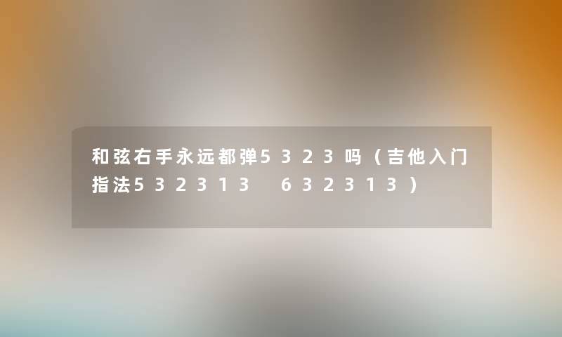 和弦右手永远都弹5323吗(吉他入门指法532313 632313) 和弦右手永远都弹5323吗(吉他入门指法532313 632313)