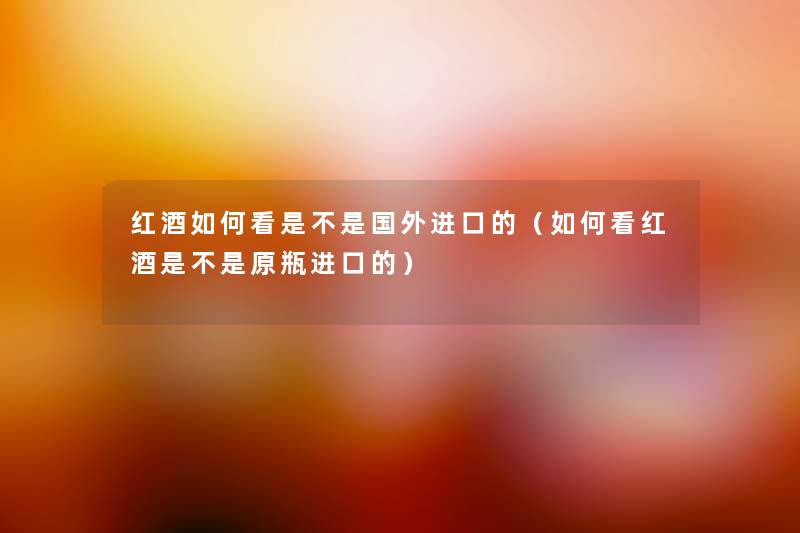 红酒如何看是不是国外进口的(如何看红酒是不是原瓶进口的) 红酒如何看是不是国外进口的(如何看红酒是不是原瓶进口的)