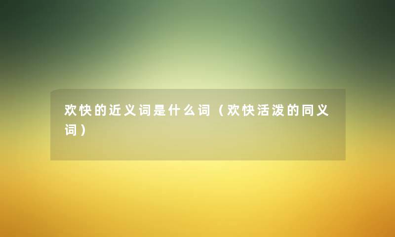 欢快的近义词是什么词(欢快活泼的同义词) 欢快的近义词是什么词(欢快活泼的同义词)