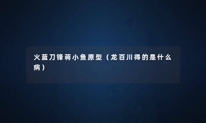 火蓝刀锋蒋小鱼原型(龙百川得的是什么病) 火蓝刀锋蒋小鱼原型(龙百川得的是什么病)