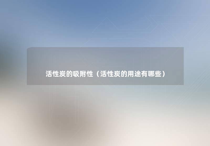 活性炭的吸附性(活性炭的用途有哪些) 活性炭的吸附性(活性炭的用途有哪些)