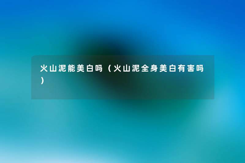 火山泥能美白吗（火山泥全身美白有害吗）