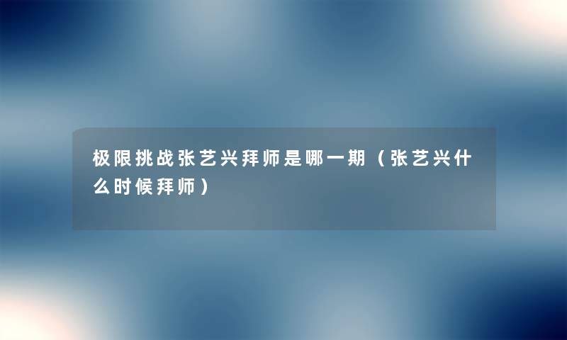 极限挑战张艺兴拜师是哪一期(张艺兴什么时候拜师) 极限挑战张艺兴拜师是哪一期(张艺兴什么时候拜师)