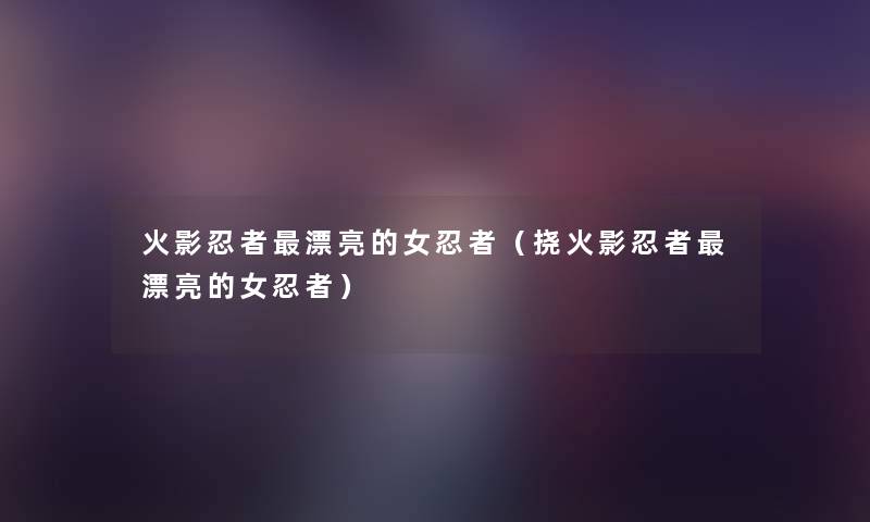 火影忍者漂亮的女忍者(挠火影忍者漂亮的女忍者) 火影忍者漂亮的女忍者(挠火影忍者漂亮的女忍者)