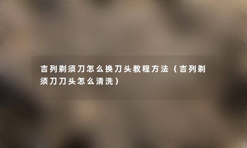 吉列剃须刀怎么换刀头教程方法(吉列剃须刀刀头怎么清洗) 吉列剃须刀怎么换刀头教程方法(吉列剃须刀刀头怎么清洗)