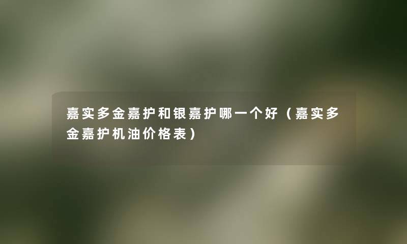 嘉实多金嘉护和银嘉护哪一个好（嘉实多金嘉护机油价格表）
