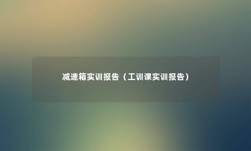 减速箱实训报告(工训课实训报告) 减速箱实训报告(工训课实训报告)