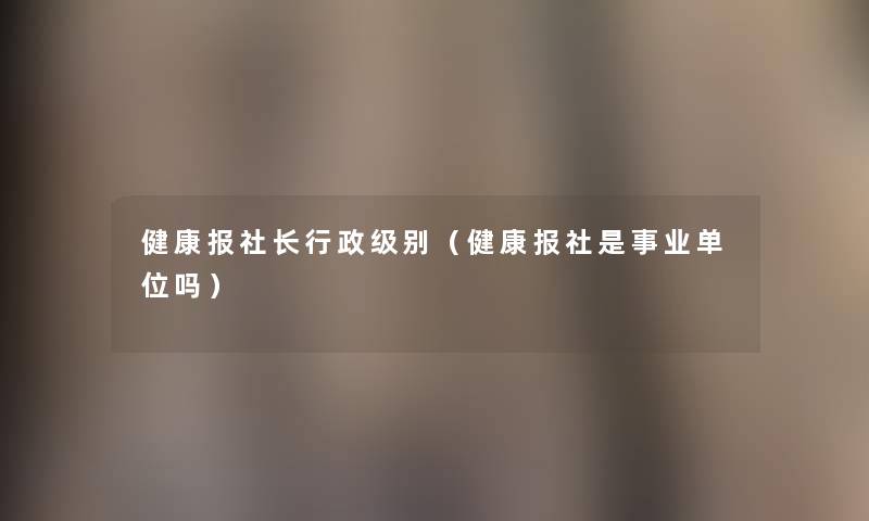 健康报社长行政级别（健康报社是事业单位吗）