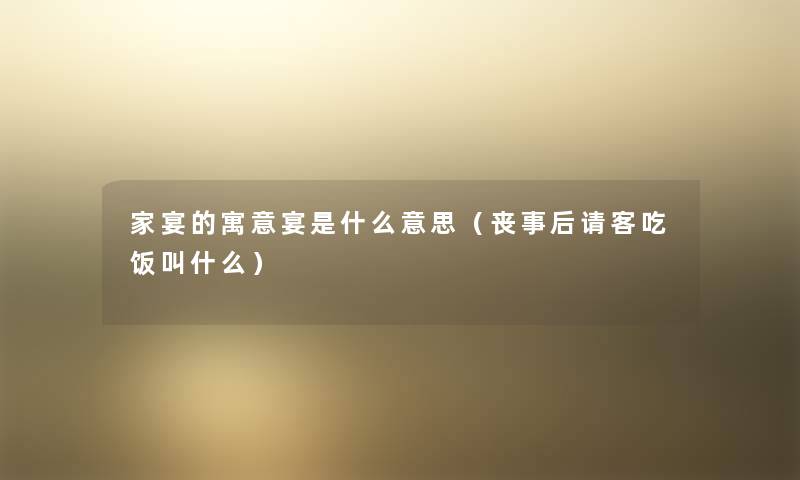 家宴的寓意宴是什么意思(丧事后请客吃饭叫什么) 家宴的寓意宴是什么意思(丧事后请客吃饭叫什么)