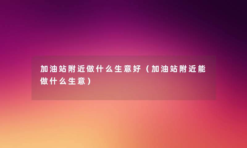 加油站附近做什么生意好(加油站附近能做什么生意) 加油站附近做什么生意好(加油站附近能做什么生意)