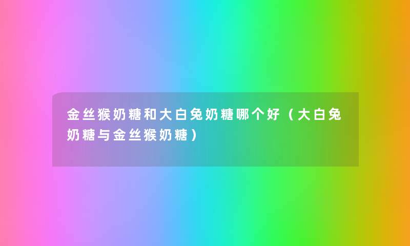 金丝猴奶糖和大白兔奶糖哪个好（大白兔奶糖与金丝猴奶糖）
