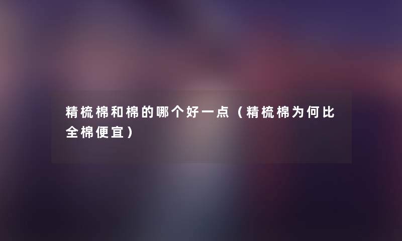 精梳棉和棉的哪个好一点（精梳棉为何比全棉便宜）