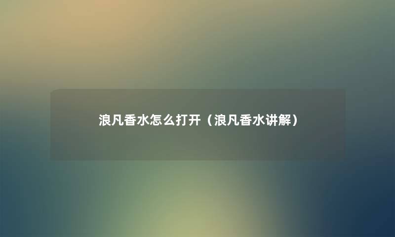 浪凡香水怎么打开(浪凡香水讲解) 浪凡香水怎么打开(浪凡香水讲解)