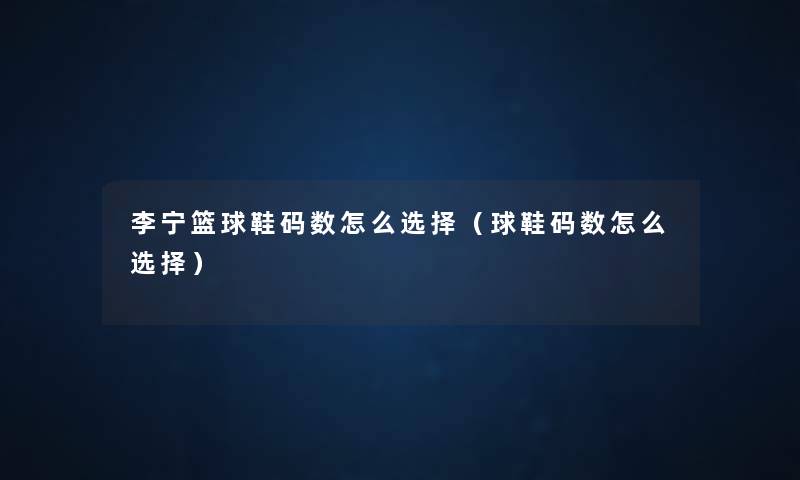 李宁篮球鞋码数怎么选择(球鞋码数怎么选择) 李宁篮球鞋码数怎么选择(球鞋码数怎么选择)