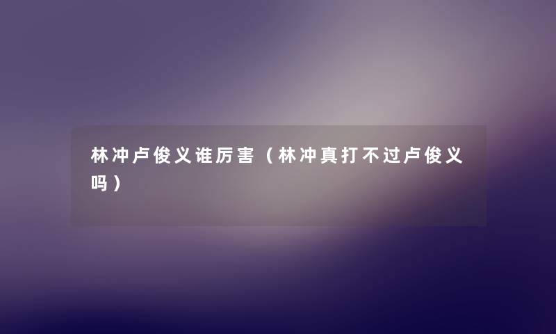 林冲卢俊义谁厉害(林冲真打不过卢俊义吗) 林冲卢俊义谁厉害(林冲真打不过卢俊义吗)