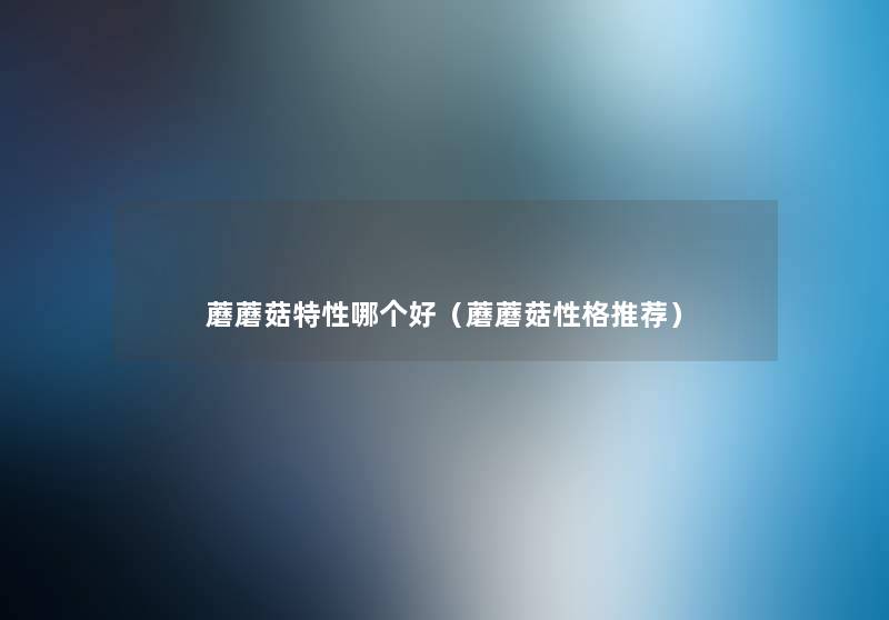 蘑蘑菇特性哪个好(蘑蘑菇性格推荐) 蘑蘑菇特性哪个好(蘑蘑菇性格推荐)