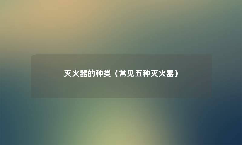 灭火器的种类(常见五种灭火器) 灭火器的种类(常见五种灭火器)