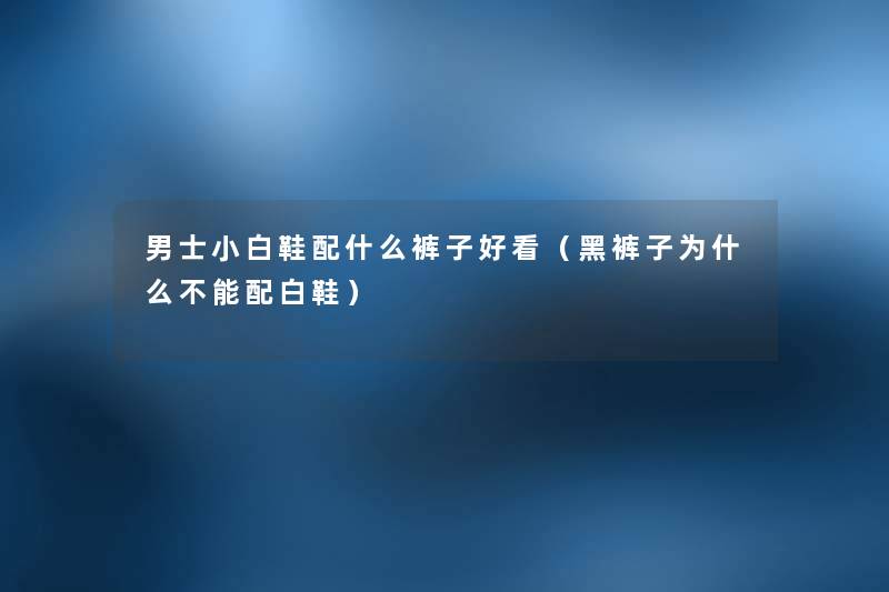男士小白鞋配什么裤子好看（黑裤子为什么不能配白鞋）