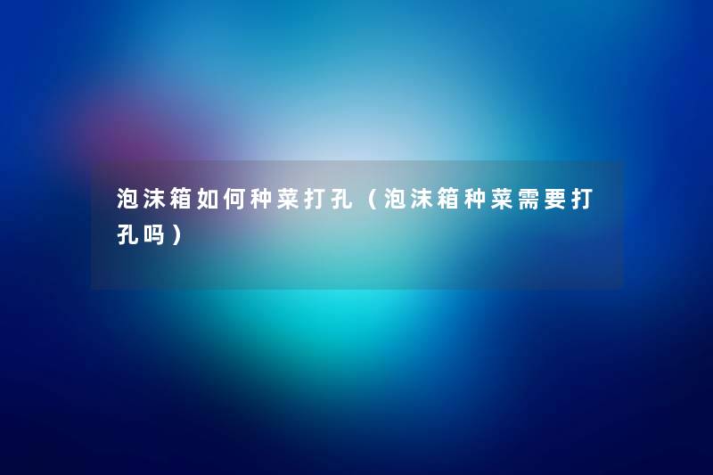 泡沫箱如何种菜打孔(泡沫箱种菜需要打孔吗) 泡沫箱如何种菜打孔(泡沫箱种菜需要打孔吗)