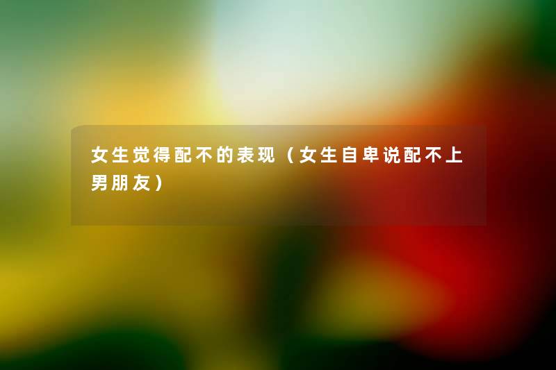 女生觉得配不的表现(女生自卑说配不上男朋友) 女生觉得配不的表现(女生自卑说配不上男朋友)