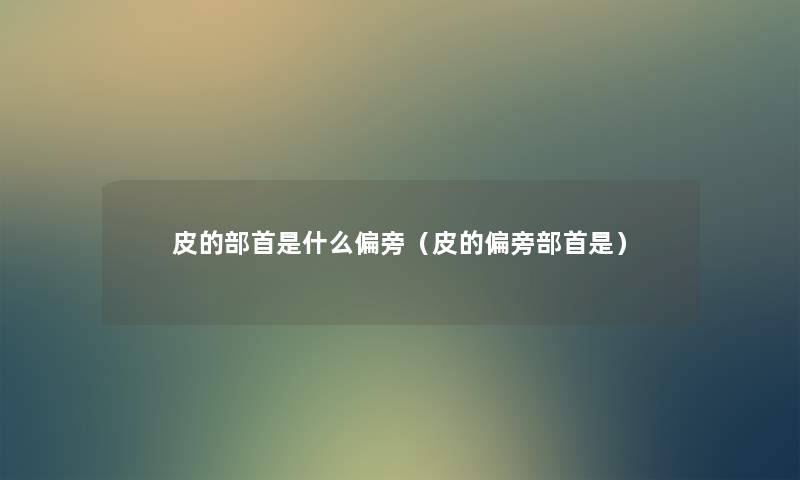 皮的部首是什么偏旁（皮的偏旁部首是）