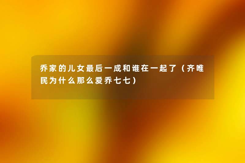 乔家的儿女这里要说一成和谁在一起了(齐唯民为什么那么爱乔七七) 乔家的儿女这里要说一成和谁在一起了(齐唯民为什么那么爱乔七七)