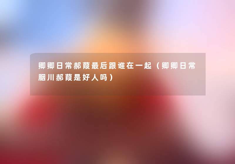 卿卿日常郝葭这里要说跟谁在一起(卿卿日常胭川郝葭是好人吗) 卿卿日常郝葭这里要说跟谁在一起(卿卿日常胭川郝葭是好人吗)