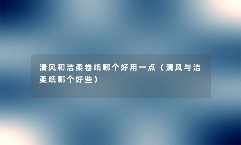 清风和洁柔卷纸哪个好用一点(清风与洁柔纸哪个好些) 清风和洁柔卷纸哪个好用一点(清风与洁柔纸哪个好些)