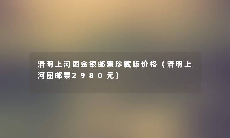 清明上河图金银邮票珍藏版价格(清明上河图邮票2980元) 清明上河图金银邮票珍藏版价格(清明上河图邮票2980元)