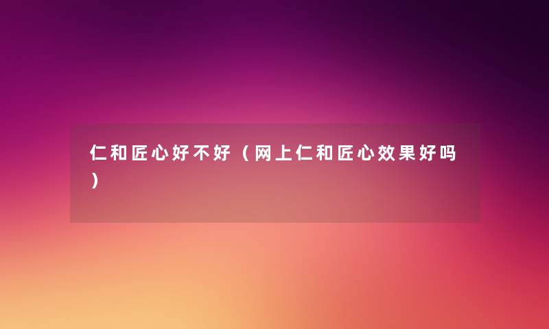 仁和匠心好不好(网上仁和匠心效果好吗) 仁和匠心好不好(网上仁和匠心效果好吗)