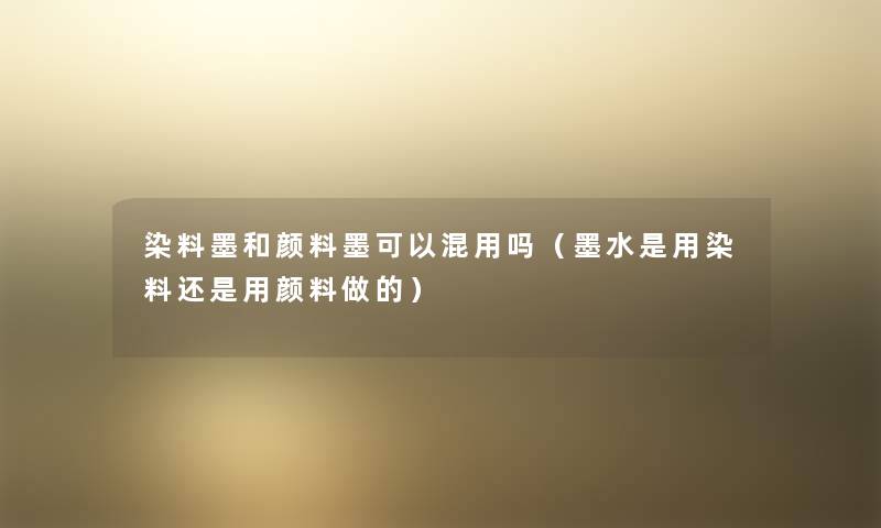 染料墨和颜料墨可以混用吗(墨水是用染料还是用颜料做的) 染料墨和颜料墨可以混用吗(墨水是用染料还是用颜料做的)