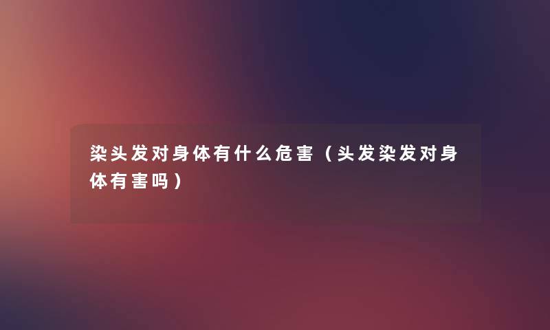 染头发对身体有什么危害（头发染发对身体有害吗）