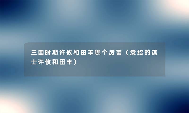 三国时期许攸和田丰哪个厉害(袁绍的谋士许攸和田丰) 三国时期许攸和田丰哪个厉害(袁绍的谋士许攸和田丰)