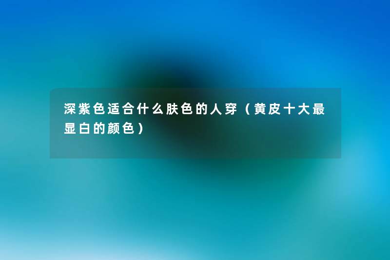 深紫色适合什么肤色的人穿(黄皮一些显白的颜色) 深紫色适合什么肤色的人穿(黄皮一些显白的颜色)