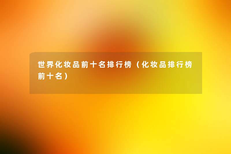 世界化妆品前十名整理榜(化妆品整理榜前十名) 世界化妆品前十名整理榜(化妆品整理榜前十名)