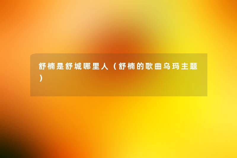 舒楠是舒城哪里人（舒楠的歌曲乌玛主题）