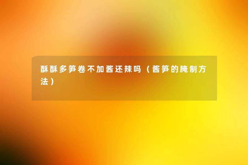 酥酥多笋卷不加酱还辣吗（酱笋的腌制方法）