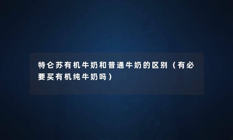 特仑苏有机牛奶和普通牛奶的区别(有必要买有机纯牛奶吗) 特仑苏有机牛奶和普通牛奶的区别(有必要买有机纯牛奶吗)