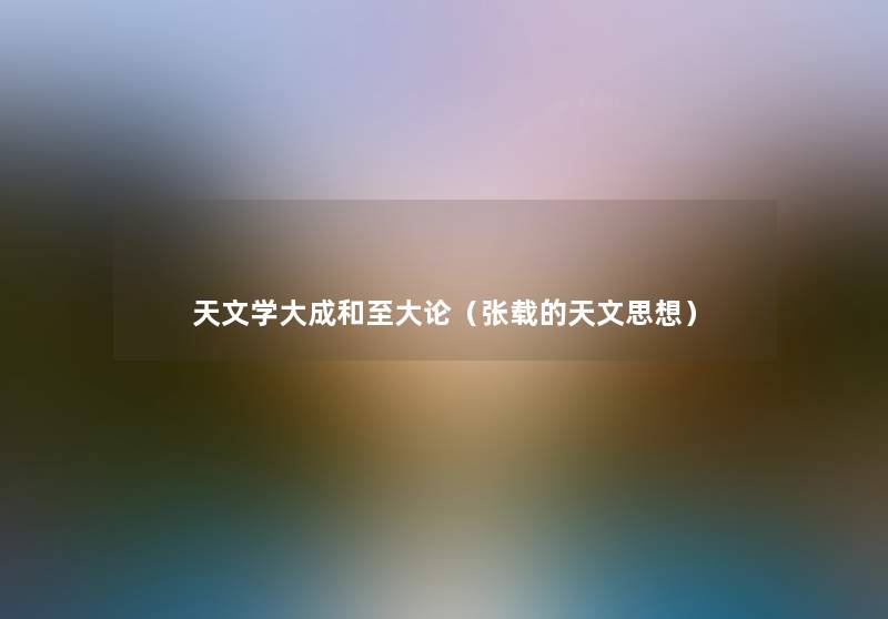 天文学大成和至大论(张载的天文思想) 天文学大成和至大论(张载的天文思想)