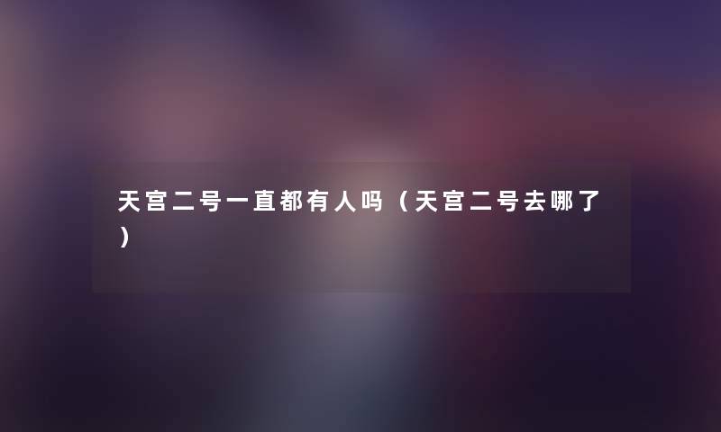 天宫二号一直都有人吗(天宫二号去哪了) 天宫二号一直都有人吗(天宫二号去哪了)
