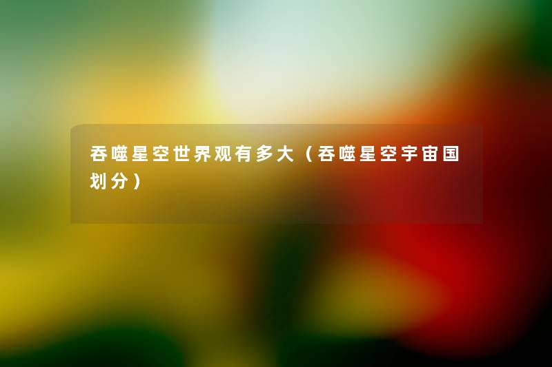 吞噬星空世界观有多大(吞噬星空宇宙国划分) 吞噬星空世界观有多大(吞噬星空宇宙国划分)