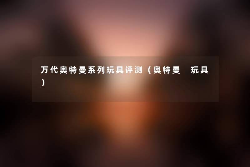 万代奥特曼系列玩具评测（奥特曼 玩具）