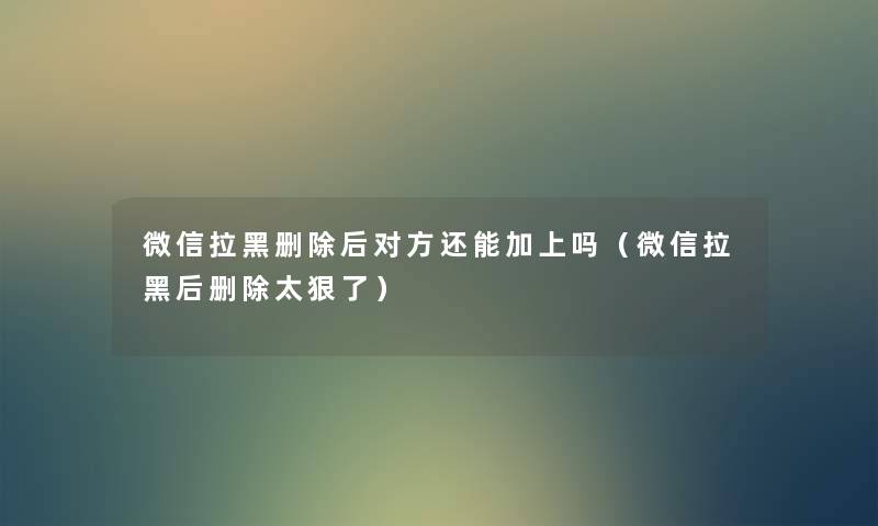 微信拉黑删除后对方还能加上吗（微信拉黑后删除太狠了）