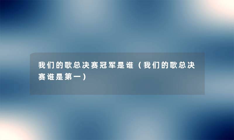 我们的歌总决赛冠军是谁（我们的歌总决赛谁是第一）