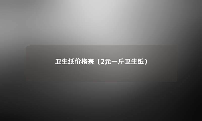 卫生纸价格表(2元一斤卫生纸) 卫生纸价格表(2元一斤卫生纸)
