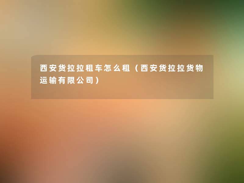 西安货拉拉租车怎么租（西安货拉拉货物运输有限公司）