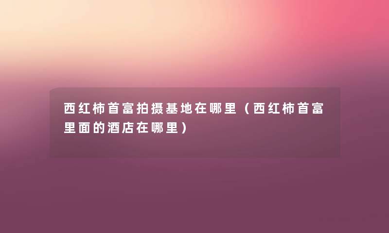 西红柿首富拍摄基地在哪里(西红柿首富里面的酒店在哪里) 西红柿首富拍摄基地在哪里(西红柿首富里面的酒店在哪里)