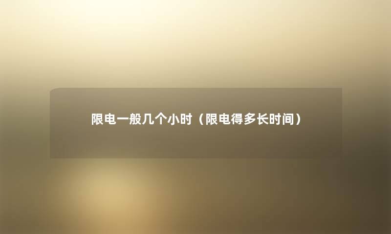 限电一般几个小时（限电得多长时间）