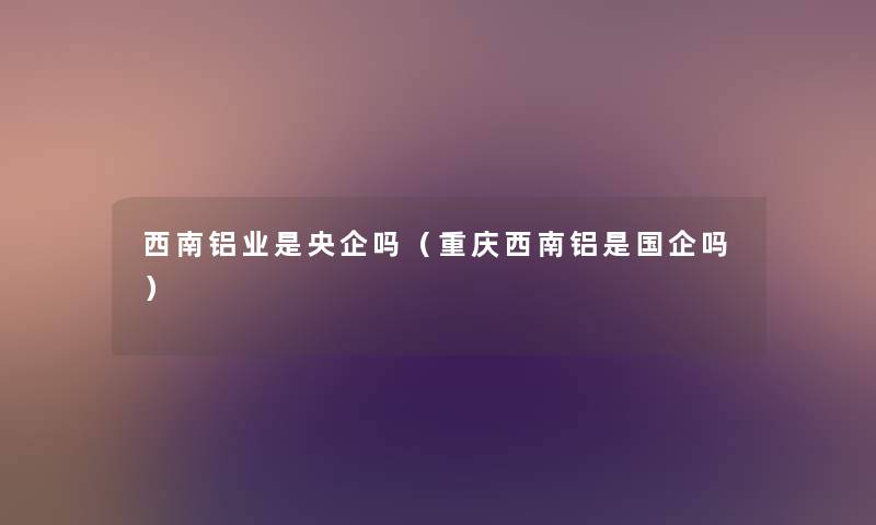 西南铝业是央企吗（重庆西南铝是国企吗）